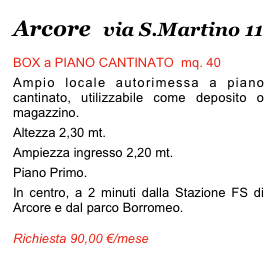 Arcore   via S.Martino 11
BOX a PIANO CANTINATO  mq. 40
Ampio locale autorimessa a piano cantinato, utilizzabile come deposito o magazzino.
Altezza 2,30 mt. 
Ampiezza ingresso 2,20 mt.
Piano Primo. 
In centro, a 2 minuti dalla Stazione FS di Arcore e dal parco Borromeo. 
Richiesta 90,00 €/mese