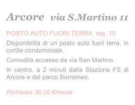 Arcore   via S.Martino 11
POSTO AUTO FUORI TERRA  mq. 15
Disponibilità di un posto auto fuori terra, in cortile condominiale. 
Comodità accesso da via San Martino.
In centro, a 2 minuti dalla Stazione FS di Arcore e dal parco Borromeo. 
Richiesta 30,00 €/mese