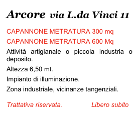 Arcore  via L.da Vinci 11
CAPANNONE METRATURA 300 mq
CAPANNONE METRATURA 600 Mq
Attività artigianale o piccola industria o deposito.
Altezza 6,50 mt.
Impianto di illuminazione. 
Zona industriale, vicinanze tangenziali. 
Trattativa riservata.                Libero subito